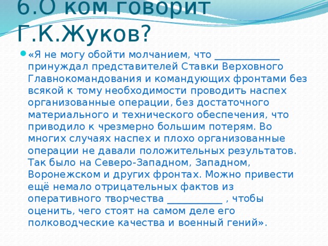 6.О ком говорит Г.К.Жуков? «Я не могу обойти молчанием, что _____________ принуждал представителей Ставки Верховного Главнокомандования и командующих фронтами без всякой к тому необходимости проводить наспех организованные операции, без достаточного материального и технического обеспечения, что приводило к чрезмерно большим потерям. Во многих случаях наспех и плохо организованные операции не давали положительных результатов. Так было на Северо-Западном, Западном, Воронежском и других фронтах. Можно привести ещё немало отрицательных фактов из оперативного творчества ___________ , чтобы оценить, чего стоят на самом деле его полководческие качества и военный гений». 