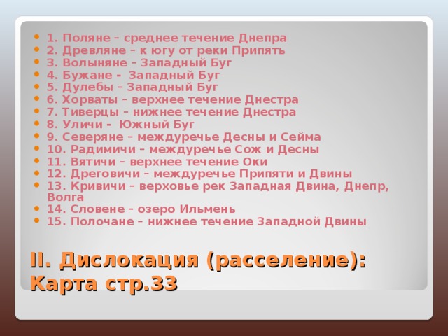 1. Поляне – среднее течение Днепра 2. Древляне – к югу от реки Припять 3. Волыняне – Западный Буг 4. Бужане - Западный Буг 5. Дулебы – Западный Буг 6. Хорваты – верхнее течение Днестра 7. Тиверцы – нижнее течение Днестра 8. Уличи - Южный Буг 9. Северяне – междуречье Десны и Сейма 10. Радимичи – междуречье Сож и Десны 11. Вятичи – верхнее течение Оки 12. Дреговичи – междуречье Припяти и Двины 13. Кривичи – верховье рек Западная Двина, Днепр, Волга 14. Словене – озеро Ильмень 15. Полочане – нижнее течение Западной Двины II. Дислокация (расселение): Карта стр.33 