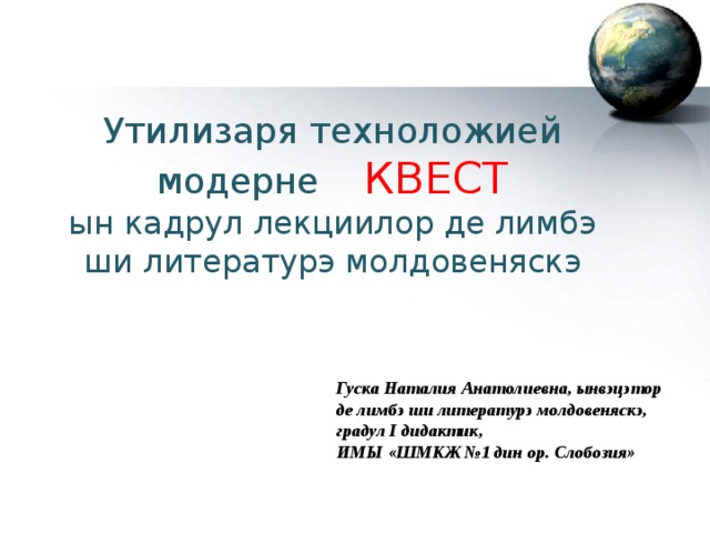 Утилизаря техноложией модерне КВЕСТ ын кадрул лекциилор де лимбэ ши литературэ молдовеняскэ Гуска Наталия Анатолиевна, ынвэцэтор де лимбэ ши литературэ молдовеняскэ, градул I дидактик, ИМЫ «ШМКЖ №1 дин ор. Слобозия» 