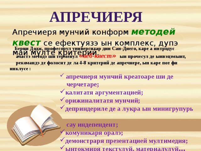 Апречиеря Апречиеря мунчий конформ методей квест  се ефектуязэ ын комплекс, дупэ май мулте критерий. Берни Додж, професорул университар дин Сан-Диего, каре а интродус  ачастэ методэ ши терменул « веб-квест »  ын прочесул де ынвэцэмынт,  рекомандэ де фолосит де ла 4-8 критерий де апречиере, ын каре пот фи инклусе :  апречиеря мунчий креатоаре ши де  черчетаре; калитатя аргументацией; орижиналитатя мунчий; деприндериле де а лукра ын минигрупурь  сау индепендент; комуникаря оралэ; демонстраря презентацией мултимедия; ынтокмиря текстулуй, материалулуй … 