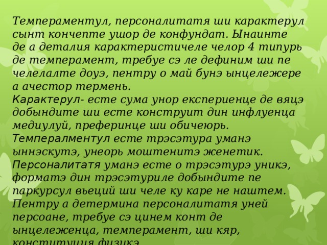 Темпераментул, персоналитатя ши карактерул сынт кончепте ушор де конфундат. Ынаинте де а деталия карактеристичеле челор 4 типурь де темперамент, требуе сэ ле дефиним ши пе челелалте доуэ, пентру о май бунэ ынцележере а ачестор термень. Карактерул - есте сума унор експериенце де вяцэ добындите ши есте конструит дин инфлуенца медиулуй, преферинце ши обичеюрь. Темпералментул есте трэсэтура уманэ ыннэскутэ, унеорь моштенитэ женетик. Персоналитатя уманэ есте о трэсэтурэ уникэ, форматэ дин трэсэтуриле добындите пе паркурсул вьеций ши челе ку каре не наштем. Пентру а детермина персоналитатя уней персоане, требуе сэ цинем конт де ынцележенца, темперамент, ши кяр, конституция физикэ. 