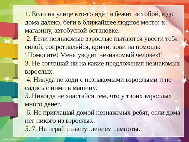 1. Если на улице кто-то идёт и бежит за тобой, а до дома далеко, беги в ближайшее людное место: к магазину, автобусной остановке.  2. Если незнакомые взрослые пытаются увести тебя силой, сопротивляйся, кричи, зови на помощь: 