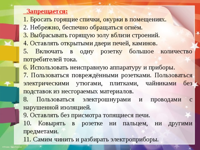  Запрещается: 1. Бросать горящие спички, окурки в помещениях. 2. Небрежно, беспечно обращаться огнём. 3. Выбрасывать горящую золу вблизи строений. 4. Оставлять открытыми двери печей, каминов. 5. Включать в одну розетку большое количество потребителей тока. 6. Использовать неисправную аппаратуру и приборы. 7. Пользоваться повреждёнными розетками. Пользоваться электрическими утюгами, плитками, чайниками без подставок из несгораемых материалов. 8. Пользоваться электрошнурами и проводами с нарушенной изоляцией. 9. Оставлять без присмотра топящиеся печи. 10. Ковырять в розетке ни пальцем, ни другими предметами. 11. Самим чинить и разбирать электроприборы. 