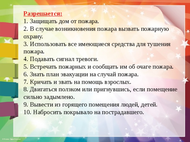 Разрешается: 1. Защищать дом от пожара. 2. В случае возникновения пожара вызвать пожарную охрану. 3. Использовать все имеющиеся средства для тушения пожара. 4. Подавать сигнал тревоги. 5. Встречать пожарных и сообщать им об очаге пожара. 6. Знать план эвакуации на случай пожара. 7. Кричать и звать на помощь взрослых. 8. Двигаться ползком или пригнувшись, если помещение сильно задымлено. 9. Вывести из горящего помещения людей, детей. 10. Набросить покрывало на пострадавшего. 