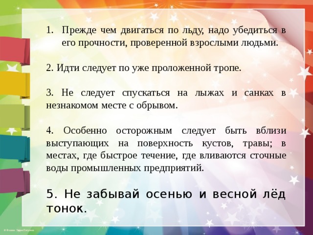 Прежде чем двигаться по льду, надо убедиться в его прочности, проверенной взрослыми людьми. 2. Идти следует по уже проложенной тропе. 3. Не следует спускаться на лыжах и санках в незнакомом месте с обрывом. 4. Особенно осторожным следует быть вблизи выступающих на поверхность кустов, травы; в местах, где быстрое течение, где вливаются сточные воды промышленных предприятий. 5. Не забывай осенью и весной лёд тонок. 