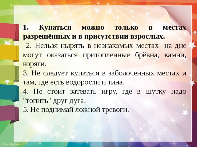 1. Купаться можно только в местах разрешённых и в присутствии взрослых.  2. Нельзя нырять в незнакомых местах- на дне могут оказаться притопленные брёвна, камни, коряги. 3. Не следует купаться в заболоченных местах и там, где есть водоросли и тина. 4. Не стоит затевать игру, где в шутку надо 