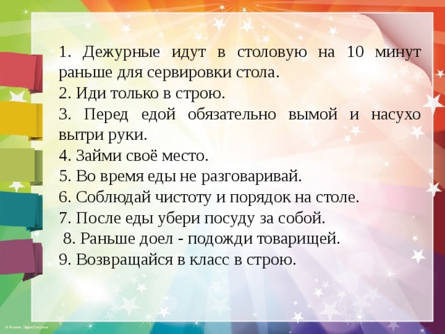 1. Дежурные идут в столовую на 10 минут раньше для сервировки стола. 2. Иди только в строю. 3. Перед едой обязательно вымой и насухо вытри руки. 4. Займи своё место. 5. Во время еды не разговаривай. 6. Соблюдай чистоту и порядок на столе. 7. После еды убери посуду за собой.  8. Раньше доел - подожди товарищей. 9. Возвращайся в класс в строю.  