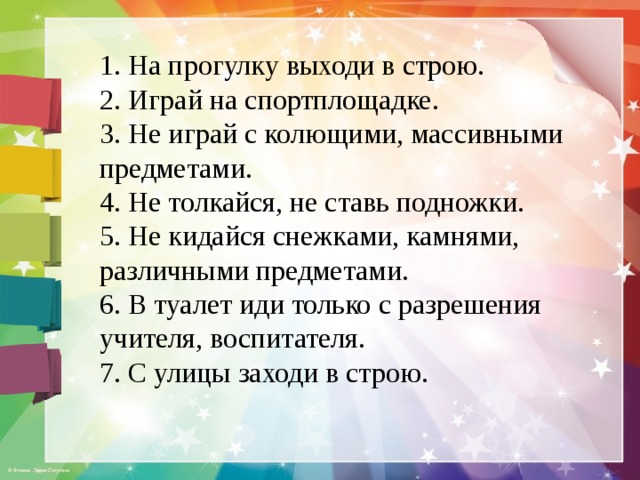 1. На прогулку выходи в строю. 2. Играй на спортплощадке. 3. Не играй с колющими, массивными предметами. 4. Не толкайся, не ставь подножки. 5. Не кидайся снежками, камнями, различными предметами. 6. В туалет иди только с разрешения учителя, воспитателя. 7. С улицы заходи в строю.  