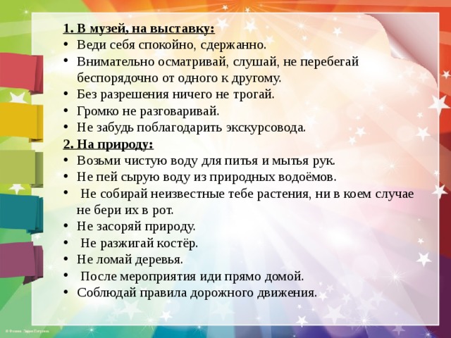 1. В музей, на выставку: Веди себя спокойно, сдержанно. Внимательно осматривай, слушай, не перебегай беспорядочно от одного к другому. Без разрешения ничего не трогай. Громко не разговаривай. Не забудь поблагодарить экскурсовода. 2. На природу: Возьми чистую воду для питья и мытья рук. Не пей сырую воду из природных водоёмов.  Не собирай неизвестные тебе растения, ни в коем случае не бери их в рот. Не засоряй природу.  Не разжигай костёр. Не ломай деревья.  После мероприятия иди прямо домой. Соблюдай правила дорожного движения. 