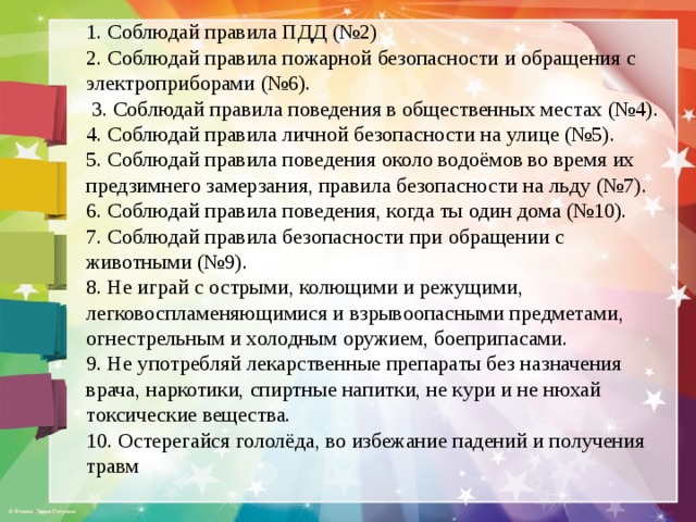 1. Соблюдай правила ПДД (№2) 2. Соблюдай правила пожарной безопасности и обращения с электроприборами (№6).  3. Соблюдай правила поведения в общественных местах (№4). 4. Соблюдай правила личной безопасности на улице (№5). 5. Соблюдай правила поведения около водоёмов во время их предзимнего замерзания, правила безопасности на льду (№7). 6. Соблюдай правила поведения, когда ты один дома (№10). 7. Соблюдай правила безопасности при обращении с животными (№9). 8. Не играй с острыми, колющими и режущими, легковоспламеняющимися и взрывоопасными предметами, огнестрельным и холодным оружием, боеприпасами. 9. Не употребляй лекарственные препараты без назначения врача, наркотики, спиртные напитки, не кури и не нюхай токсические вещества. 10. Остерегайся гололёда, во избежание падений и получения травм 