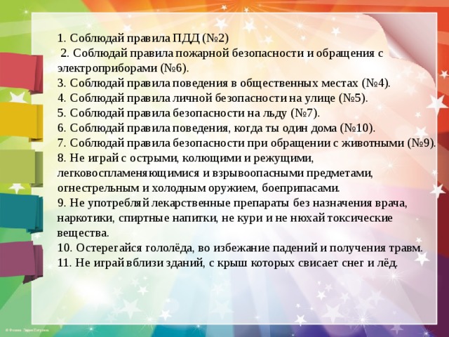 1. Соблюдай правила ПДД (№2)  2. Соблюдай правила пожарной безопасности и обращения с электроприборами (№6). 3. Соблюдай правила поведения в общественных местах (№4). 4. Соблюдай правила личной безопасности на улице (№5). 5. Соблюдай правила безопасности на льду (№7). 6. Соблюдай правила поведения, когда ты один дома (№10). 7. Соблюдай правила безопасности при обращении с животными (№9). 8. Не играй с острыми, колющими и режущими, легковоспламеняющимися и взрывоопасными предметами, огнестрельным и холодным оружием, боеприпасами. 9. Не употребляй лекарственные препараты без назначения врача, наркотики, спиртные напитки, не кури и не нюхай токсические вещества. 10. Остерегайся гололёда, во избежание падений и получения травм. 11. Не играй вблизи зданий, с крыш которых свисает снег и лёд. 