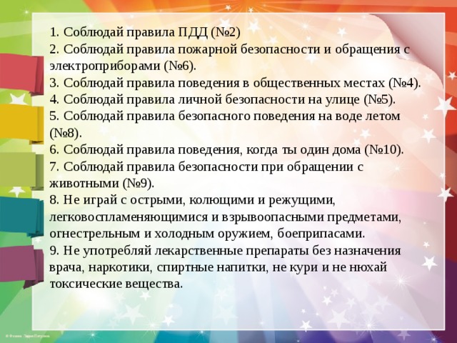 1. Соблюдай правила ПДД (№2) 2. Соблюдай правила пожарной безопасности и обращения с электроприборами (№6). 3. Соблюдай правила поведения в общественных местах (№4). 4. Соблюдай правила личной безопасности на улице (№5). 5. Соблюдай правила безопасного поведения на воде летом (№8). 6. Соблюдай правила поведения, когда ты один дома (№10). 7. Соблюдай правила безопасности при обращении с животными (№9). 8. Не играй с острыми, колющими и режущими, легковоспламеняющимися и взрывоопасными предметами, огнестрельным и холодным оружием, боеприпасами. 9. Не употребляй лекарственные препараты без назначения врача, наркотики, спиртные напитки, не кури и не нюхай токсические вещества. 