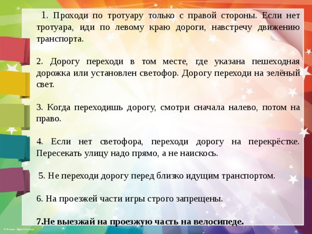  1 . Проходи по тротуару только с правой стороны. Если нет тротуара, иди по левому краю дороги, навстречу движению транспорта. 2. Дорогу переходи в том месте, где указана пешеходная дорожка или установлен светофор. Дорогу переходи на зелёный свет. 3. Когда переходишь дорогу, смотри сначала налево, потом на право. 4. Если нет светофора, переходи дорогу на перекрёстке. Пересекать улицу надо прямо, а не наискось.  5. Не переходи дорогу перед близко идущим транспортом. 6. На проезжей части игры строго запрещены. 7.Не выезжай на проезжую часть на велосипеде. 