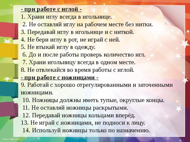 - при работе с иглой - 1. Храни иглу всегда в игольнице.  2. Не оставляй иглу на рабочем месте без нитки. 3. Передавай иглу в игольнице и с ниткой. 4. Не бери иглу в рот, не играй с ней. 5. Не втыкай иглу в одежду.  6. До и после работы проверь количество игл.  7. Храни игольницу всегда в одном месте. 8. Не отвлекайся во время работы с иглой. - при работе с ножницами - 9. Работай с хорошо отрегулированными и заточенными ножницами.  10. Ножницы должны иметь тупые, округлые концы.  11. Не оставляй ножницы раскрытыми.  12. Передавай ножницы кольцами вперёд. 13. Не играй с ножницами, не подноси к лицу.  14. Используй ножницы только по назначению. 