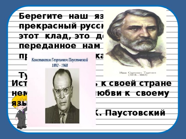 Берегите наш язык, наш прекрасный русский язык: этот клад, это достояние, переданное нам нашими предшественниками.  И. Тургенев Истинная любовь к своей стране немыслима без любви к своему языку.  К. Паустовский 