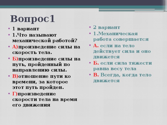 Вопрос1  2 вариант 1.Механическая работа совершается А. если на тело действует сила и оно движется Б. если сила тяжести равна весу тела В. Всегда, когда тело движется 1 вариант 1.Что называют механической работой? А) произведение силы на скорость тела. Б) произведение силы на путь, пройденный по направлению силы. В) отношение пути ко времени, за которое этот путь пройден. Г) произведение скорости тела на время его движения