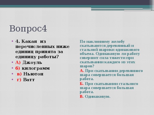 Вопрос4 4. Какая из перечисленных ниже единиц принята за единицу работы? А) Джоуль б) килограмм  в) Ньютон  г) Ватт По наклонному желобу скатываются деревянный и стальной шарики одинакового объема. Одинаковую ли работу совершит сила тяжести при скатывании каждого из этих шаров?  А. При скатывании деревянного шара совершается большая работа. Б. При скатывании стального шара совершается большая работа. В. Одинаковую.