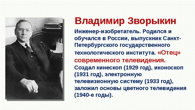 Владимир Зворыкин Инженер-изобретатель. Родился и обучался в России, выпускник Санкт-Петербургского государственного технологического института. «Отец» современного телевидения. Создал кинескоп (1929 год), иконоскоп (1931 год), электронную телевизионную систему (1933 год), заложил основы цветного телевидения (1940-е годы). 