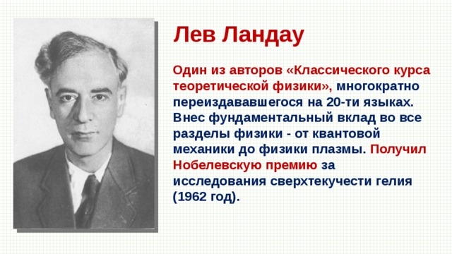 Лев Ландау Один из авторов «Классического курса теоретической физики», многократно переиздававшегося на 20-ти языках. Внес фундаментальный вклад во все разделы физики - от квантовой механики до физики плазмы. Получил Нобелевскую премию за исследования сверхтекучести гелия (1962 год). 