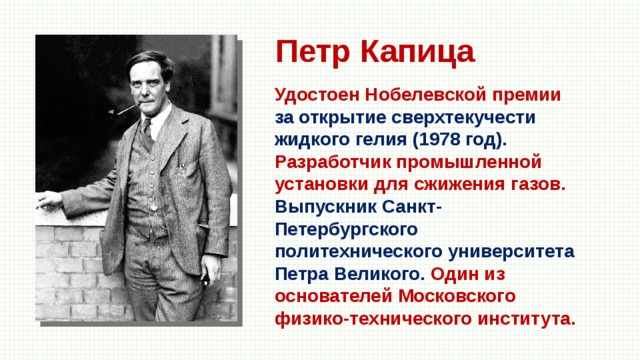 Петр Капица Удостоен Нобелевской премии за открытие сверхтекучести жидкого гелия (1978 год). Разработчик промышленной установки для сжижения газов. Выпускник Санкт-Петербургского политехнического университета Петра Великого. Один из основателей Московского физико-технического института. 