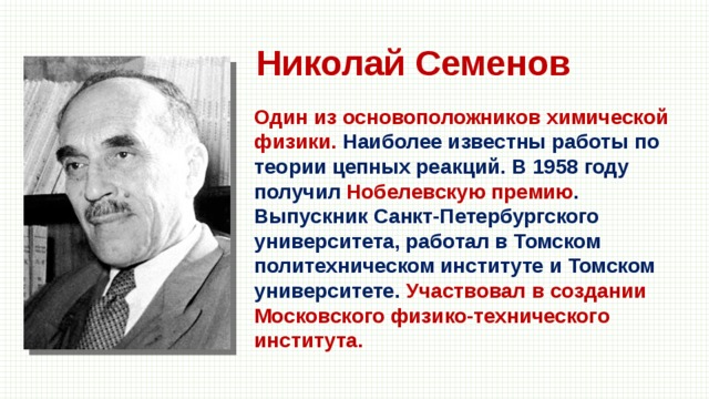 Николай Семенов Один из основоположников химической физики. Наиболее известны работы по теории цепных реакций. В 1958 году получил Нобелевскую премию . Выпускник Санкт-Петербургского университета, работал в Томском политехническом институте и Томском университете. Участвовал в создании Московского физико-технического института. 