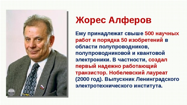 Жорес Алферов Ему принадлежат свыше 500 научных работ и порядка 50 изобретений в области полупроводников, полупроводниковой и квантовой электроники. В частности, создал первый надежно работающий транзистор. Нобелевский лауреат (2000 год). Выпускник Ленинградского электротехнического института. 