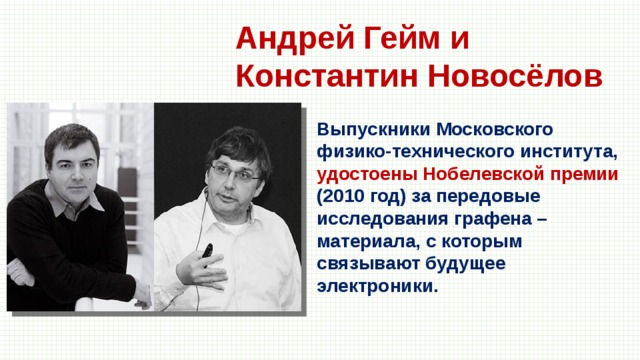 Андрей Гейм и Константин Новосёлов Выпускники Московского физико-технического института, удостоены Нобелевской премии (2010 год) за передовые исследования графена – материала, с которым связывают будущее электроники. 