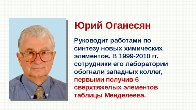 Юрий Оганесян Руководит работами по синтезу новых химических элементов. В 1999-2010 гг. сотрудники его лаборатории обогнали западных коллег, первыми получив 6 сверхтяжелых элементов таблицы Менделеева. 