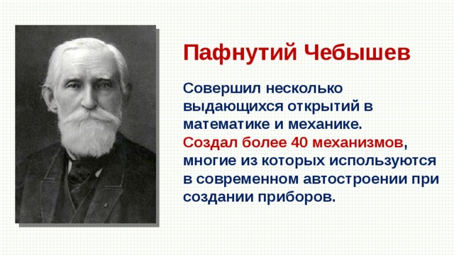 Пафнутий Чебышев Совершил несколько выдающихся открытий в математике и механике. Создал более 40 механизмов , многие из которых используются в современном автостроении при создании приборов. 