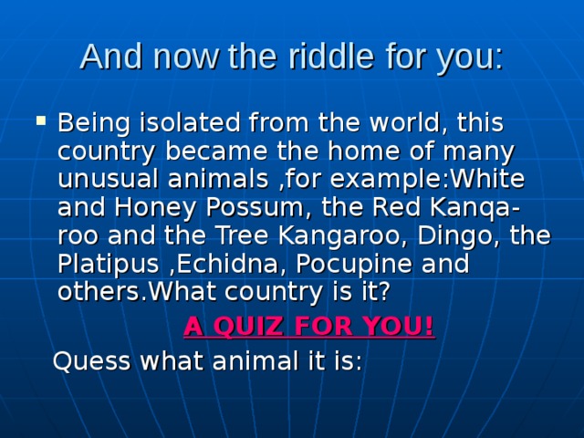 And now the riddle for you: Being isolated from the world, this country became the home of many unusual animals ,for example:White and Honey Possum, the Red Kanqa-roo and the Tree Kangaroo, Dingo, the Platipus ,Echidna, Pocupine and others.What country is it?  A QUIZ FOR YOU!  Quess what animal it is: 