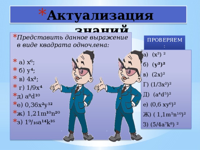 Актуализация знаний Представить данное выражение в виде квадрата одночлена:   а) х⁶;  б) у⁴;  в) 4х²;  г) 1/9х⁴ д) а⁸d¹⁰ е) 0,36х²у¹² ж) 1,21m¹⁰n²⁰ з) 1⁹/₁₆а¹⁴k¹⁶ ПРОВЕРЯЕМ : а) (х³) ² б) ( у²)² в) (2х)² Г) (1/3х²)² Д) (а⁴d⁵)² е) (0,6 ху⁶)² Ж) ( 1,1m⁵n¹⁰)² З) (5/4а⁷k⁸) ² 