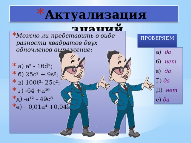 Актуализация знаний Можно ли представить в виде разности квадратов двух одночленов выражение:   а) а² - 16d²;  б) 25с² + 9s²;  в) 100t²- 25c²;  г) -64 +а¹⁰ д) -а¹² - 49с⁸ е) – 0,01а⁴ +0,04k⁴ ПРОВЕРЯЕМ : а) да б) нет в) да Г) да Д) нет е) да 