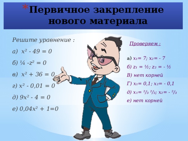 Первичное закрепление  нового материала Решите уравнение : а) х² - 49 = 0 б) ¼ -z² = 0 в) х² + 36 = 0 г) х² - 0,01 = 0 д) 9х² - 4 = 0 е) 0,04х² + 1=0 Проверяем : а) х₁= 7; х₂= - 7 б) z₁ = ½; z₂ = - ½ В) нет корней Г) х₁= 0,1; х₂= - 0,1 д) х₁= ²/₃ ²/₃; х₂= - ²/₃ е) нет корней  