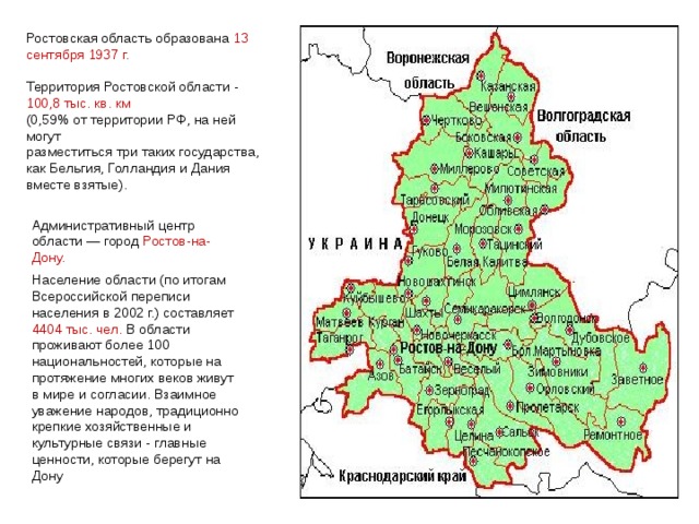 Ростовская область образована 13 сентября 1937 г. Территория Ростовской области - 100,8 тыс. кв. км (0,59% от территории РФ, на ней могут разместиться три таких государства, как Бельгия, Голландия и Дания вместе взятые). Административный центр области — город Ростов-на-Дону. Население области (по итогам Всероссийской переписи населения в 2002 г.) составляет 4404 тыс. чел. В области проживают более 100 национальностей, которые на протяжение многих веков живут в мире и согласии. Взаимное уважение народов, традиционно крепкие хозяйственные и культурные связи - главные ценности, которые берегут на Дону 