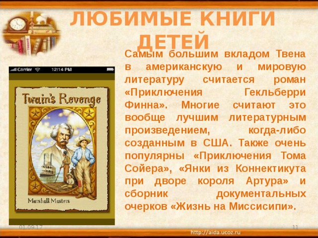 ЛЮБИМЫЕ КНИГИ ДЕТЕЙ Самым большим вкладом Твена в американскую и мировую литературу считается роман «Приключения Гекльберри Финна». Многие считают это вообще лучшим литературным произведением, когда-либо созданным в США. Также очень популярны «Приключения Тома Сойера», «Янки из Коннектикута при дворе короля Артура» и сборник документальных очерков «Жизнь на Миссисипи». 01.09.17  