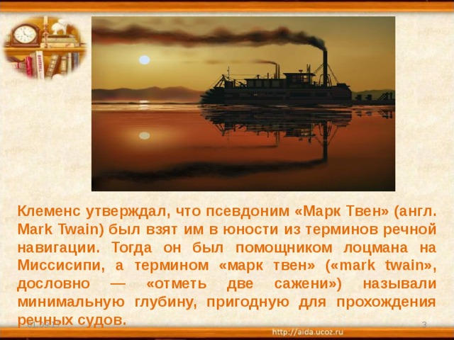Клеменс утверждал, что псевдоним «Марк Твен» (англ. Mark Twain) был взят им в юности из терминов речной навигации. Тогда он был помощником лоцмана на Миссисипи, а термином «марк твен» («mark twain», дословно — «отметь две сажени») называли минимальную глубину, пригодную для прохождения речных судов. 01.09.17  