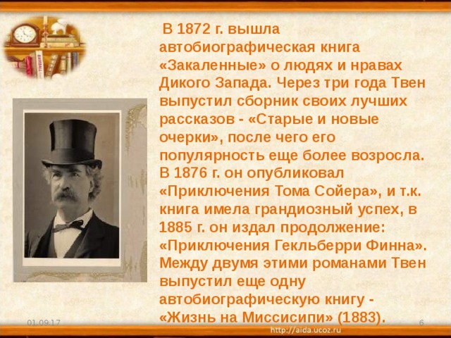  В 1872 г. вышла автобиографическая книга «Закаленные» о людях и нравах Дикого Запада. Через три года Твен выпустил сборник своих лучших рассказов - «Старые и новые очерки», после чего его популярность еще более возросла. В 1876 г. он опубликовал «Приключения Тома Сойера», и т.к. книга имела грандиозный успех, в 1885 г. он издал продолжение: «Приключения Гекльберри Финна». Между двумя этими романами Твен выпустил еще одну автобиографическую книгу - «Жизнь на Миссисипи» (1883).  01.09.17  