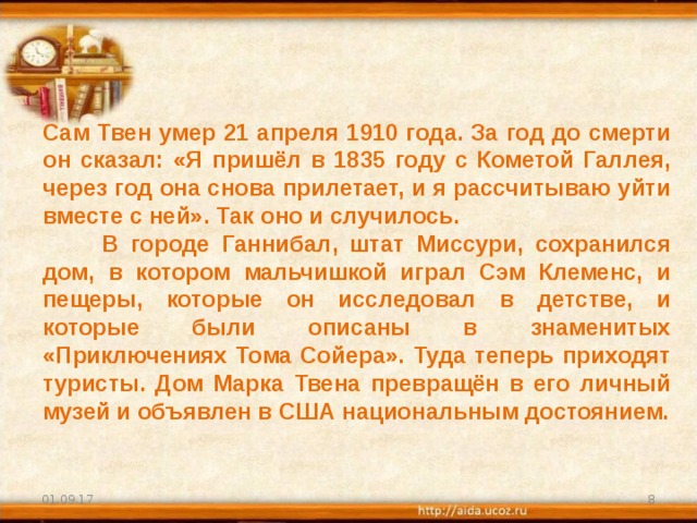 Сам Твен умер 21 апреля 1910 года. За год до смерти он сказал: «Я пришёл в 1835 году с Кометой Галлея, через год она снова прилетает, и я рассчитываю уйти вместе с ней». Так оно и случилось.  В городе Ганнибал, штат Миссури, сохранился дом, в котором мальчишкой играл Сэм Клеменс, и пещеры, которые он исследовал в детстве, и которые были описаны в знаменитых «Приключениях Тома Сойера». Туда теперь приходят туристы. Дом Марка Твена превращён в его личный музей и объявлен в США национальным достоянием. 01.09.17  
