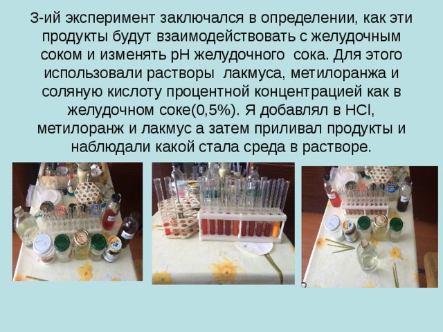 3-ий эксперимент заключался в определении, как эти продукты будут взаимодействовать с желудочным соком и изменять pH желудочного сока. Для этого использовали растворы лакмуса, метилоранжа и соляную кислоту процентной концентрацией как в желудочном соке(0,5%). Я добавлял в HCl, метилоранж и лакмус а затем приливал продукты и наблюдали какой стала среда в растворе. 