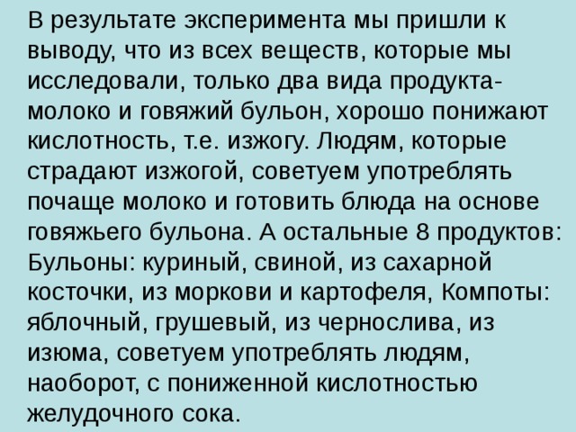  В результате эксперимента мы пришли к выводу, что из всех веществ, которые мы исследовали, только два вида продукта- молоко и говяжий бульон, хорошо понижают кислотность, т.е. изжогу. Людям, которые страдают изжогой, советуем употреблять почаще молоко и готовить блюда на основе говяжьего бульона. А остальные 8 продуктов: Бульоны: куриный, свиной, из сахарной косточки, из моркови и картофеля, Компоты: яблочный, грушевый, из чернослива, из изюма, советуем употреблять людям, наоборот, с пониженной кислотностью желудочного сока. 