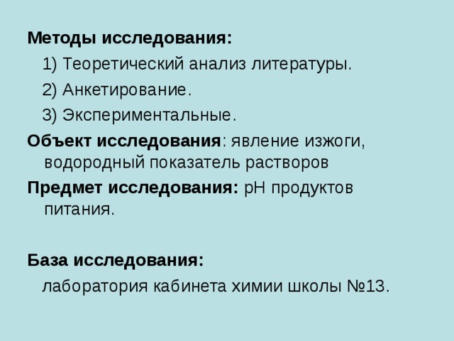 Методы исследования:  1) Теоретический анализ литературы.  2) Анкетирование.  3) Экспериментальные. Объект исследования : явление изжоги, водородный показатель растворов Предмет исследования: pH продуктов питания.  База исследования:  лаборатория кабинета химии школы №13. 