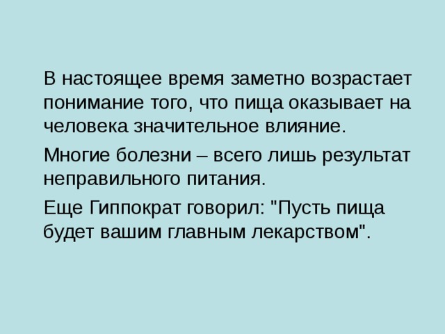  В настоящее время заметно возрастает понимание того, что пища оказывает на человека значительное влияние.   Многие болезни – всего лишь результат неправильного питания.  Еще Гиппократ говорил: 