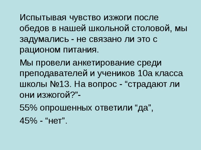  Испытывая чувство изжоги после обедов в нашей школьной столовой, мы задумались - не связано ли это с рационом питания.  Мы провели анкетирование среди преподавателей и учеников 10а класса школы №13. На вопрос - “страдают ли они изжогой?”-  55% опрошенных ответили “да”,  45% - “нет”. 