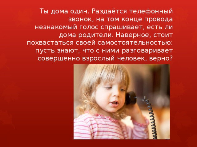 Ты дома один. Раздаётся телефонный звонок, на том конце провода незнакомый голос спрашивает, есть ли дома родители. Наверное, стоит похвастаться своей самостоятельностью: пусть знают, что с ними разговаривает совершенно взрослый человек, верно? 