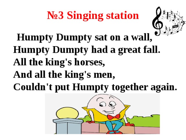 № 3 Singing station  Humpty Dumpty sat on a wall,  Humpty Dumpty had a great fall.  All the king's horses,  And all the king's men,  Couldn't put Humpty together again.  