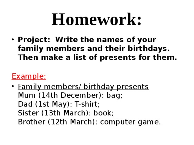 Homework: Project: Write the names of your family members and their birthdays. Then make a list of presents for them. Example: Family members/ birthday presents  Mum (14th December): bag;  Dad (1st May): T-shirt;  Sister (13th March): book;  Brother (12th March): computer game.  