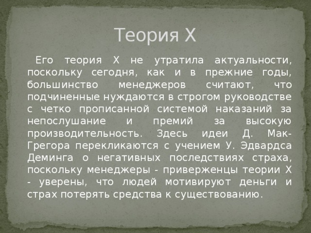Теория X Его теория X не утратила актуальности, поскольку сегодня, как и в прежние годы, большинство менеджеров считают, что подчиненные нуждаются в строгом руководстве с четко прописанной системой наказаний за непослушание и премий за высокую производительность. Здесь идеи Д. Мак-Грегора перекликаются с учением У. Эдвардса Деминга о негативных последствиях страха, поскольку менеджеры - приверженцы теории X - уверены, что людей мотивируют деньги и страх потерять средства к существованию. 