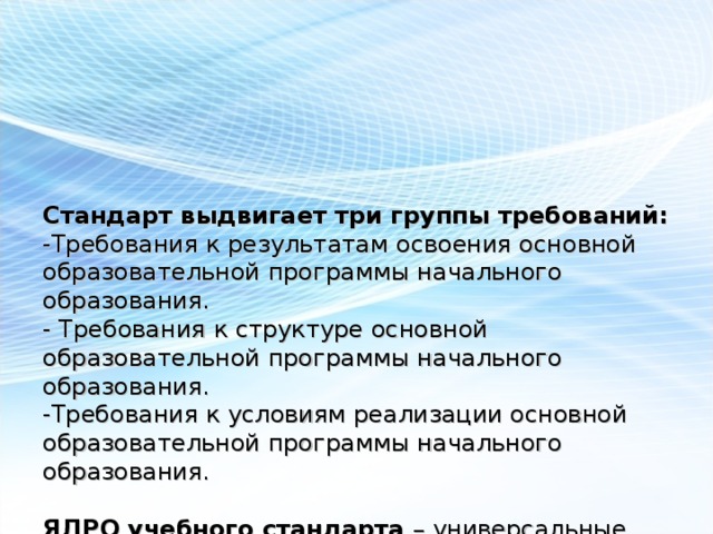 Стандарт выдвигает три группы требований:  -Требования к результатам освоения основной образовательной программы начального образования.  - Требования к структуре основной образовательной программы начального образования.  -Требования к условиям реализации основной образовательной программы начального образования.   ЯДРО учебного стандарта – универсальные учебные действия:  - личностные, познавательные, регулятивные, коммуникативные.   