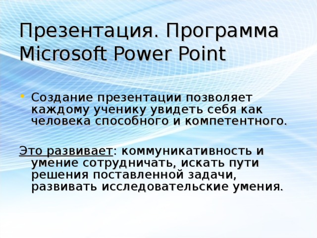 Презентация. Программа Microsoft Power Point Создание презентации позволяет каждому ученику увидеть себя как человека способного и компетентного. Это развивает : коммуникативность и умение сотрудничать, искать пути решения поставленной задачи, развивать исследовательские умения.    