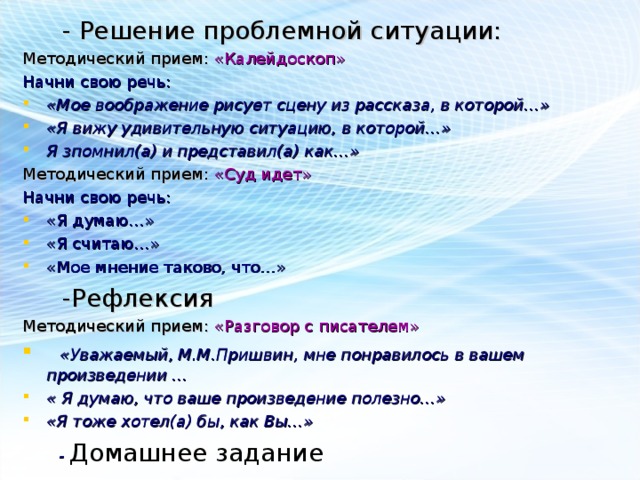       - Решение проблемной ситуации: Методический прием: «Калейдоскоп» Начни свою речь: «Мое воображение рисует сцену из рассказа, в которой…» «Я вижу удивительную ситуацию, в которой…» Я зпомнил(а) и представил(а) как…» Методический прием: «Суд идет» Начни свою речь: «Я думаю…» «Я считаю…» «Мое мнение таково, что…»  -Рефлексия Методический прием: «Разговор с писателем»  «Уважаемый, М.М.Пришвин, мне понравилось в вашем произведении … « Я думаю, что ваше произведение полезно…» «Я тоже хотел(а) бы, как Вы…»  - Домашнее задание 